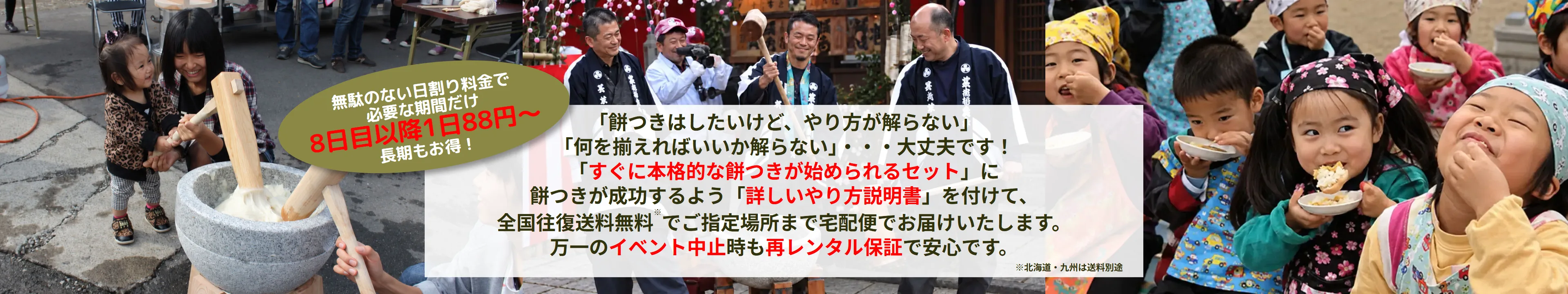 「餅つきはしたいけど、やり方が解らない」「何を揃えればいいか解らない」・・・大丈夫です！「すぐに本格的な餅つきが始められるセット」に、餅つきが成功するよう「詳しいやり方説明書」を付けて、全国往復送料無料でご指定場所まで宅配便でお届けいたします。万一のイベント中止時も再レンタル保証で安心です。無駄のない日割り料金で必要な期間だけ、長期延長料金は8日目以降1日88円〜。※北海道・九州は送料別途